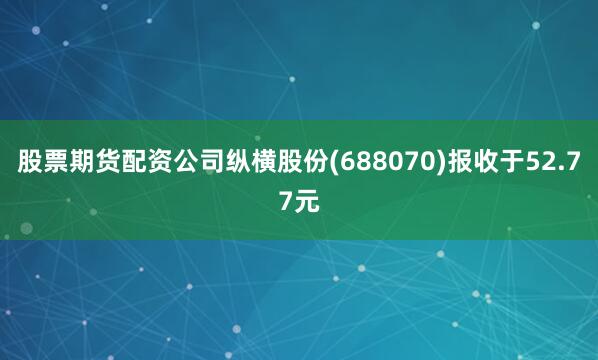 股票期货配资公司纵横股份(688070)报收于52.77元