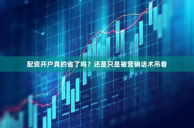 配资开户真的省了吗？还是只是被营销话术吊着