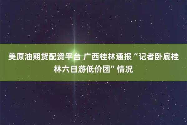 美原油期货配资平台 广西桂林通报“记者卧底桂林六日游低价团”情况