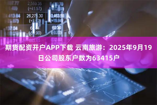 期货配资开户APP下载 云南旅游：2025年9月19日公司股东户数为63415户