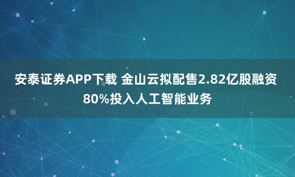 安泰证券APP下载 金山云拟配售2.82亿股融资 80%投入人工智能业务