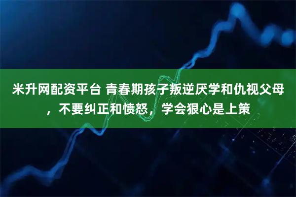米升网配资平台 青春期孩子叛逆厌学和仇视父母，不要纠正和愤怒，学会狠心是上策