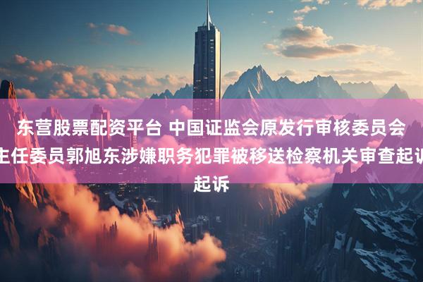 东营股票配资平台 中国证监会原发行审核委员会主任委员郭旭东涉嫌职务犯罪被移送检察机关审查起诉