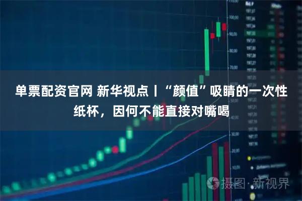 单票配资官网 新华视点丨“颜值”吸睛的一次性纸杯，因何不能直接对嘴喝