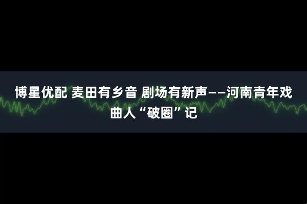 博星优配 麦田有乡音 剧场有新声——河南青年戏曲人“破圈”记