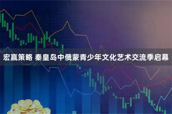 宏赢策略 秦皇岛中俄蒙青少年文化艺术交流季启幕