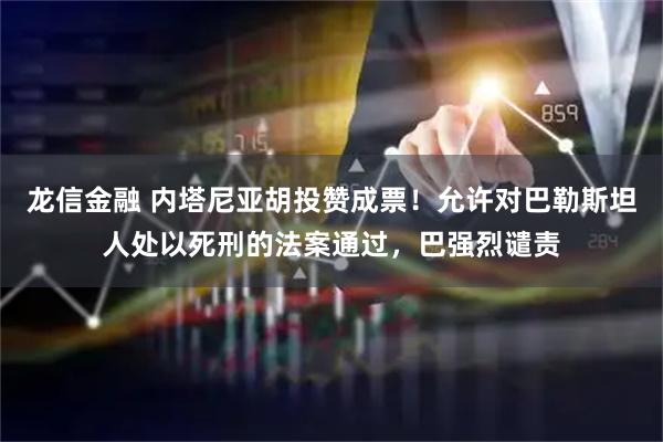 龙信金融 内塔尼亚胡投赞成票！允许对巴勒斯坦人处以死刑的法案通过，巴强烈谴责