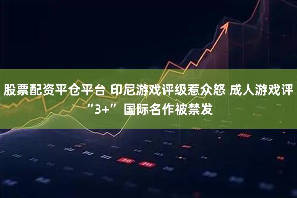 股票配资平仓平台 印尼游戏评级惹众怒 成人游戏评“3+” 国际名作被禁发