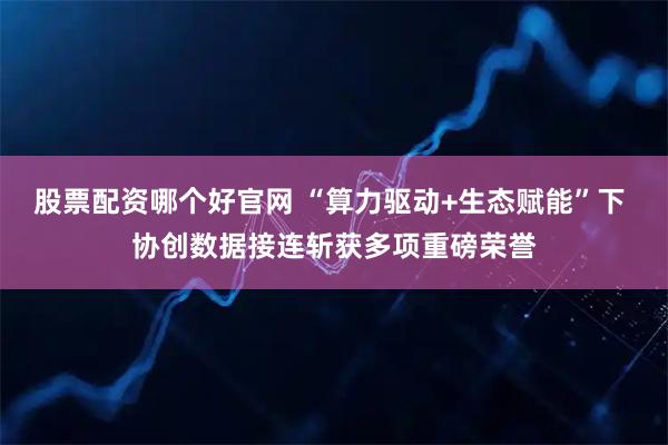 股票配资哪个好官网 “算力驱动+生态赋能”下 协创数据接连斩获多项重磅荣誉