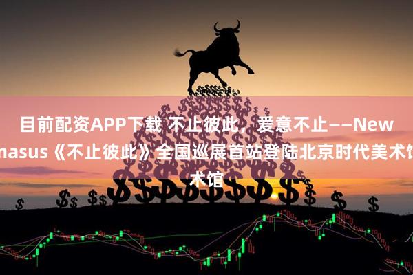 目前配资APP下载 不止彼此，爱意不止——Newmasus《不止彼此》全国巡展首站登陆北京时代美术馆