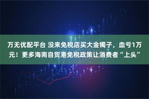 万无优配平台 没来免税店买大金镯子,血亏1万元!更多海南自贸港免税政策让消费者“上头”