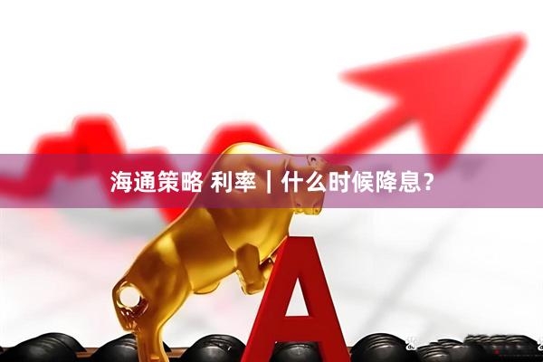 海通策略 利率｜什么时候降息？