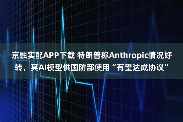 京融实配APP下载 特朗普称Anthropic情况好转，其AI模型供国防部使用“有望达成协议”