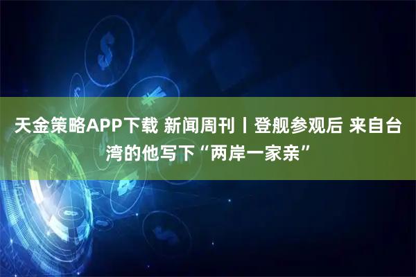 天金策略APP下载 新闻周刊丨登舰参观后 来自台湾的他写下“两岸一家亲”