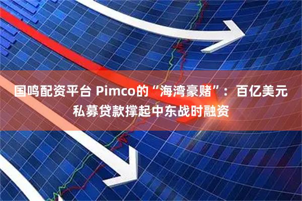 国鸣配资平台 Pimco的“海湾豪赌”：百亿美元私募贷款撑起中东战时融资