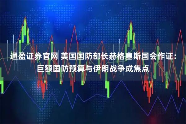 通盈证券官网 美国国防部长赫格塞斯国会作证：巨额国防预算与伊朗战争成焦点