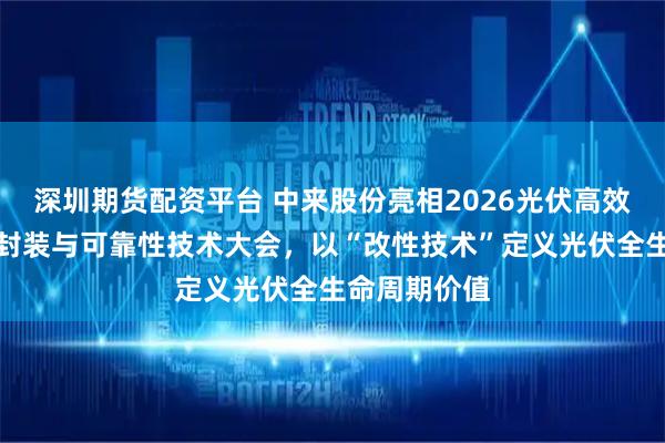 深圳期货配资平台 中来股份亮相2026光伏高效电池、组件封装与可靠性技术大会，以“改性技术”定义光伏全生命周期价值