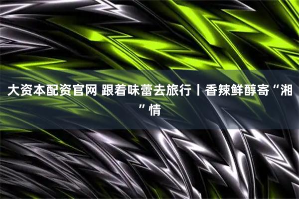 大资本配资官网 跟着味蕾去旅行丨香辣鲜醇寄“湘”情