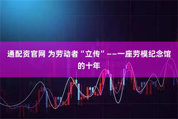 通配资官网 为劳动者“立传”——一座劳模纪念馆的十年