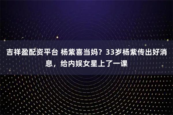 吉祥盈配资平台 杨紫喜当妈？33岁杨紫传出好消息，给内娱女星上了一课