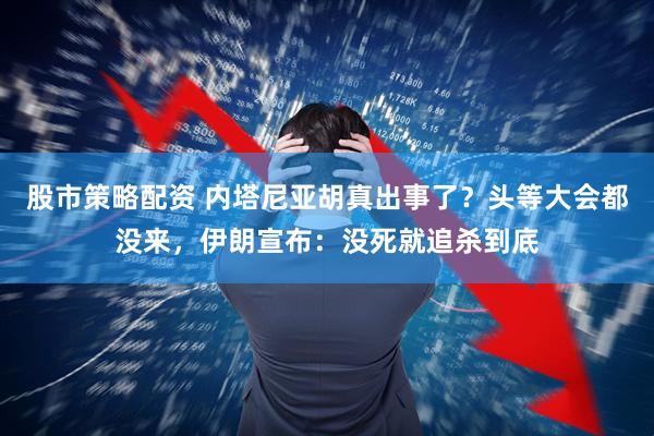 股市策略配资 内塔尼亚胡真出事了？头等大会都没来，伊朗宣布：没死就追杀到底