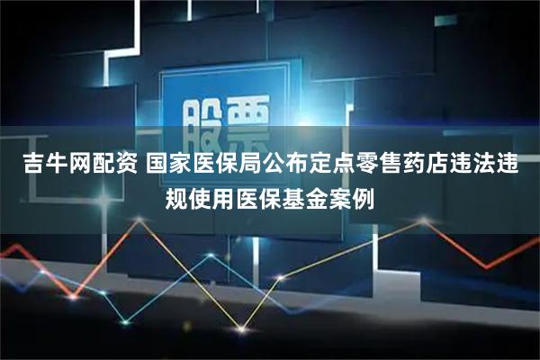 吉牛网配资 国家医保局公布定点零售药店违法违规使用医保基金案例
