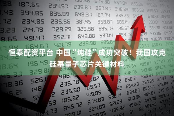 恒泰配资平台 中国“纯硅”成功突破！我国攻克硅基量子芯片关键材料