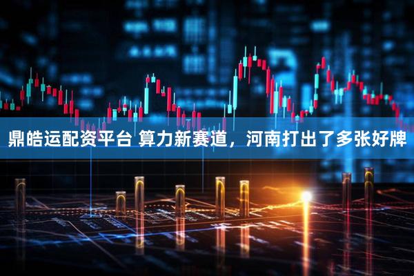 鼎皓运配资平台 算力新赛道,河南打出了多张好牌