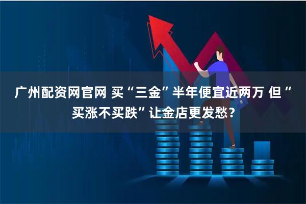 广州配资网官网 买“三金”半年便宜近两万 但“买涨不买跌”让金店更发愁?