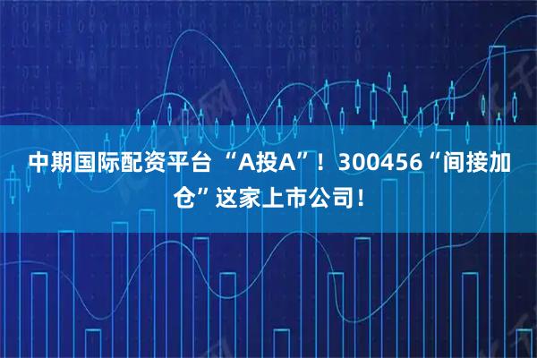 中期国际配资平台 “A投A”！300456“间接加仓”这家上市公司！